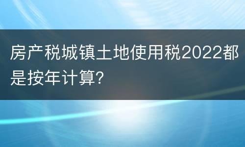 房产税城镇土地使用税2022都是按年计算？