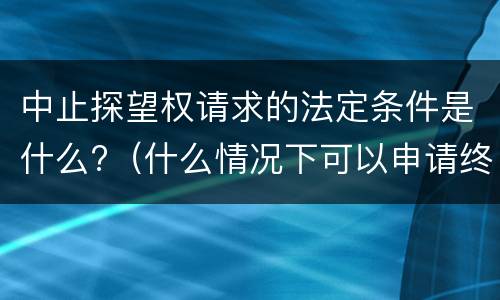 中止探望权请求的法定条件是什么?（什么情况下可以申请终止探望权）
