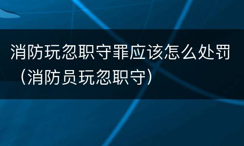 消防玩忽职守罪应该怎么处罚（消防员玩忽职守）
