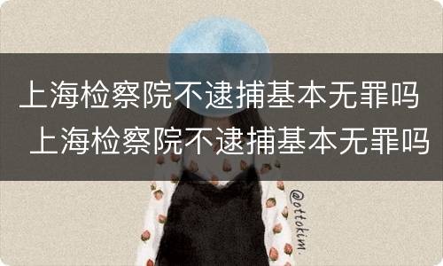 上海检察院不逮捕基本无罪吗 上海检察院不逮捕基本无罪吗知乎