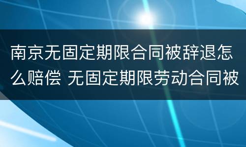 南京无固定期限合同被辞退怎么赔偿 无固定期限劳动合同被辞退补偿案例