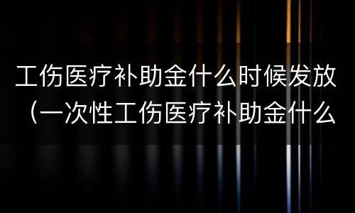 工伤医疗补助金什么时候发放（一次性工伤医疗补助金什么时候发放）