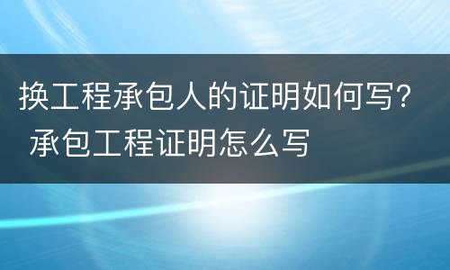 换工程承包人的证明如何写？ 承包工程证明怎么写