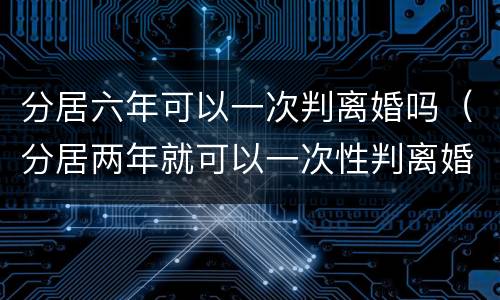 分居六年可以一次判离婚吗（分居两年就可以一次性判离婚了吗）