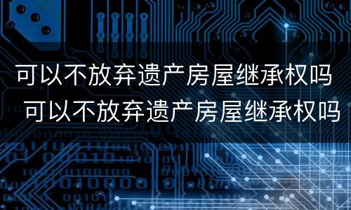 可以不放弃遗产房屋继承权吗 可以不放弃遗产房屋继承权吗为什么
