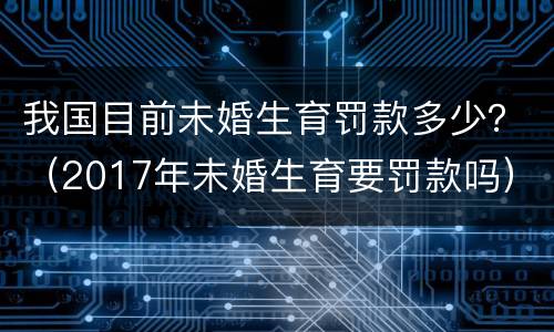 我国目前未婚生育罚款多少？（2017年未婚生育要罚款吗）