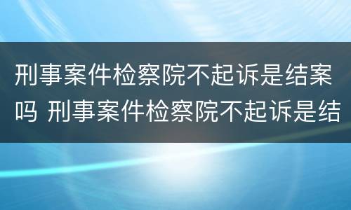 刑事案件检察院不起诉是结案吗 刑事案件检察院不起诉是结案吗怎么处理