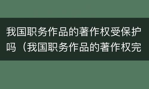 我国职务作品的著作权受保护吗（我国职务作品的著作权完全由作者享有）