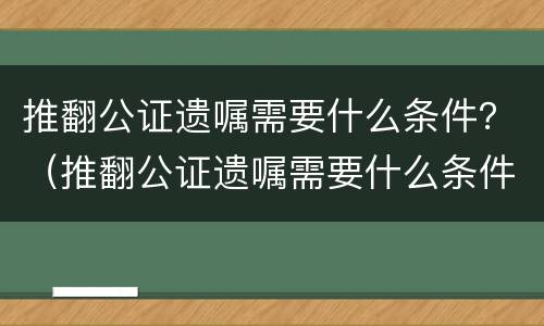 推翻公证遗嘱需要什么条件？（推翻公证遗嘱需要什么条件才有效）