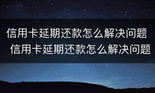 信用卡延期还款怎么解决问题 信用卡延期还款怎么解决问题呢