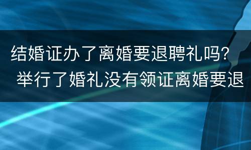 结婚证办了离婚要退聘礼吗？ 举行了婚礼没有领证离婚要退彩礼吗