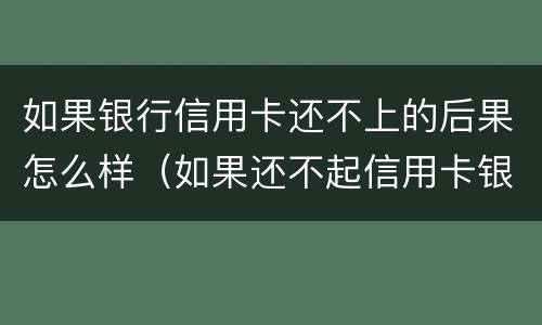 如果银行信用卡还不上的后果怎么样（如果还不起信用卡银行会怎么处理）
