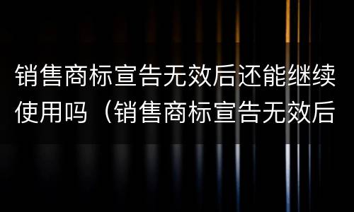 销售商标宣告无效后还能继续使用吗（销售商标宣告无效后还能继续使用吗知乎）