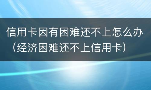 信用卡因有困难还不上怎么办（经济困难还不上信用卡）