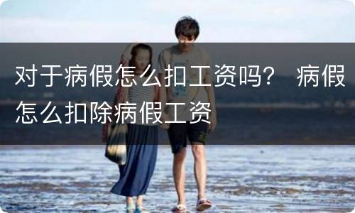 对于病假怎么扣工资吗？ 病假怎么扣除病假工资