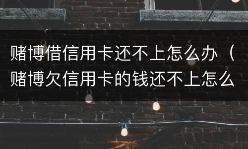 赌博借信用卡还不上怎么办（赌博欠信用卡的钱还不上怎么办）