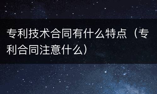 专利技术合同有什么特点（专利合同注意什么）