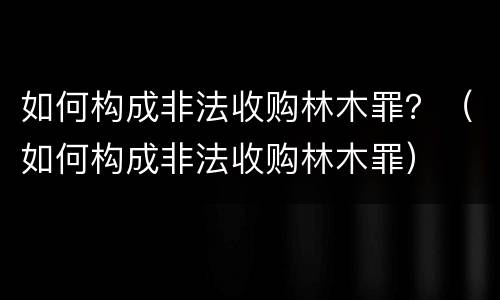 如何构成非法收购林木罪？（如何构成非法收购林木罪）