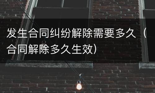 发生合同纠纷解除需要多久（合同解除多久生效）