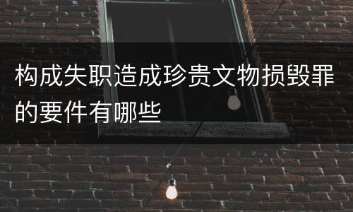 构成失职造成珍贵文物损毁罪的要件有哪些