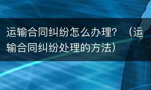 运输合同纠纷怎么办理？（运输合同纠纷处理的方法）