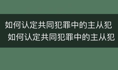 如何认定共同犯罪中的主从犯 如何认定共同犯罪中的主从犯和从犯