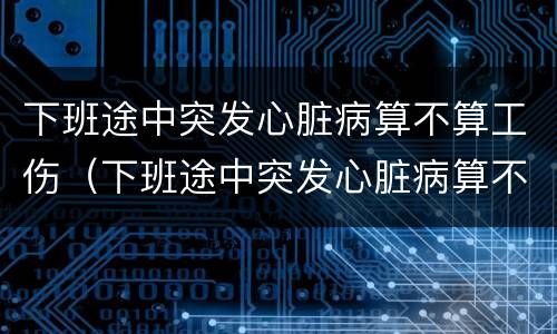下班途中突发心脏病算不算工伤（下班途中突发心脏病算不算工伤事故）