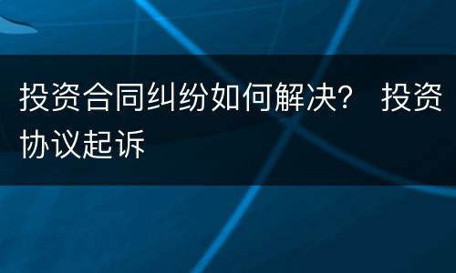 投资合同纠纷如何解决？ 投资协议起诉