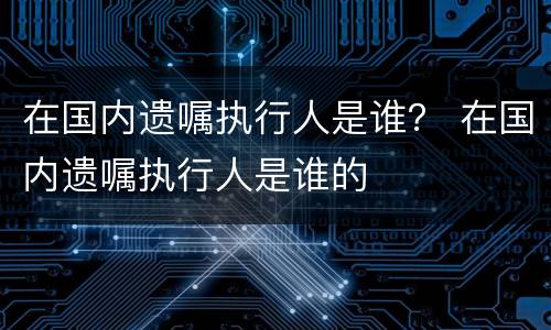 在国内遗嘱执行人是谁？ 在国内遗嘱执行人是谁的