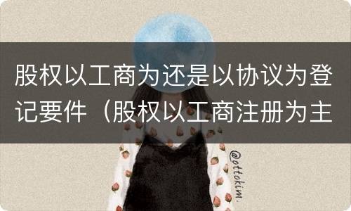 股权以工商为还是以协议为登记要件（股权以工商注册为主以协议）