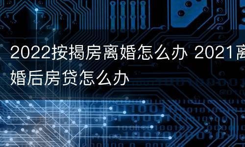 2022按揭房离婚怎么办 2021离婚后房贷怎么办