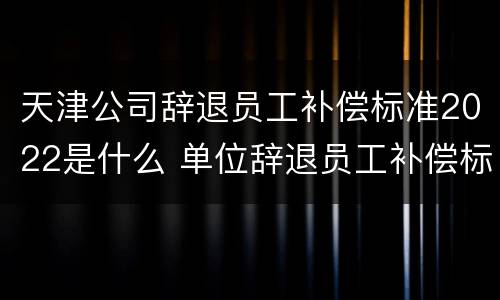 天津公司辞退员工补偿标准2022是什么 单位辞退员工补偿标准2020天津
