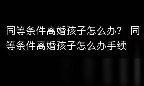 同等条件离婚孩子怎么办？ 同等条件离婚孩子怎么办手续