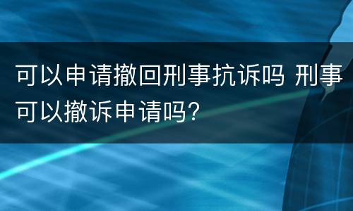可以申请撤回刑事抗诉吗 刑事可以撤诉申请吗?