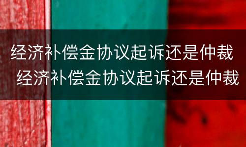 经济补偿金协议起诉还是仲裁 经济补偿金协议起诉还是仲裁起诉