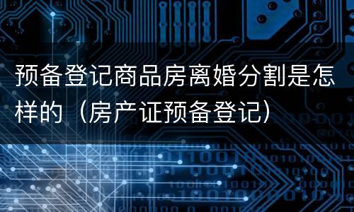 预备登记商品房离婚分割是怎样的（房产证预备登记）