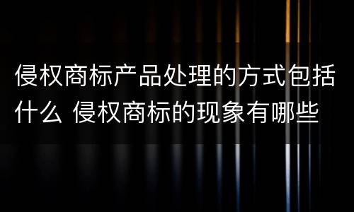 侵权商标产品处理的方式包括什么 侵权商标的现象有哪些