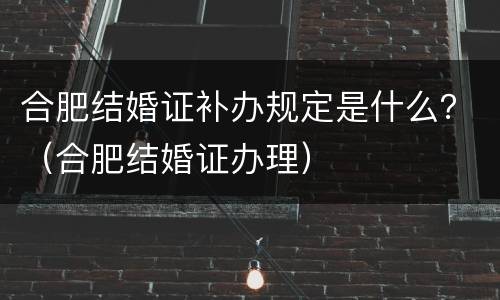 合肥结婚证补办规定是什么？（合肥结婚证办理）