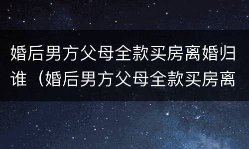 婚后男方父母全款买房离婚归谁（婚后男方父母全款买房离婚归谁抚养）