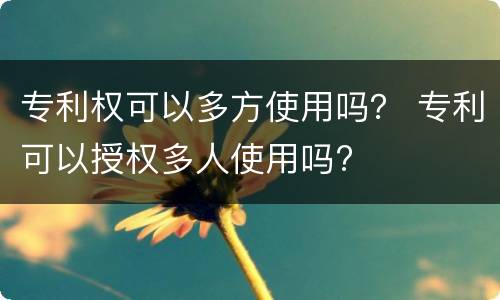 专利权可以多方使用吗？ 专利可以授权多人使用吗?