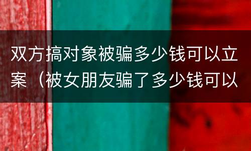 双方搞对象被骗多少钱可以立案（被女朋友骗了多少钱可以立案）