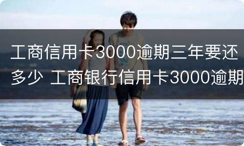 工商信用卡3000逾期三年要还多少 工商银行信用卡3000逾期三年