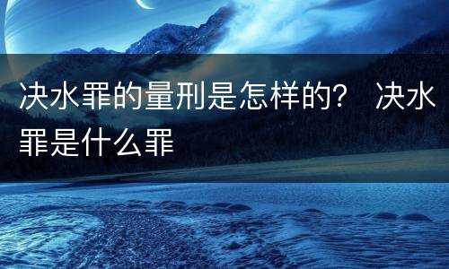 决水罪的量刑是怎样的？ 决水罪是什么罪