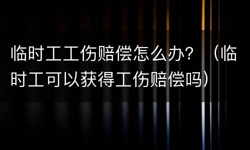 临时工工伤赔偿怎么办？（临时工可以获得工伤赔偿吗）