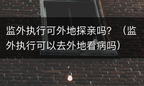 监外执行可外地探亲吗？（监外执行可以去外地看病吗）