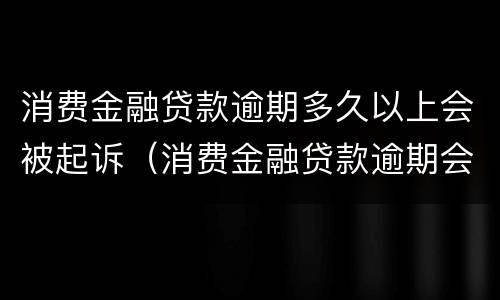 消费金融贷款逾期多久以上会被起诉（消费金融贷款逾期会起诉吗）