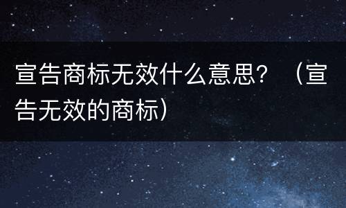 宣告商标无效什么意思？（宣告无效的商标）