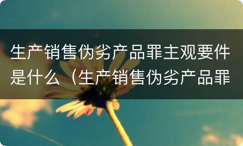 生产销售伪劣产品罪主观要件是什么（生产销售伪劣产品罪主体包括什么和什么）