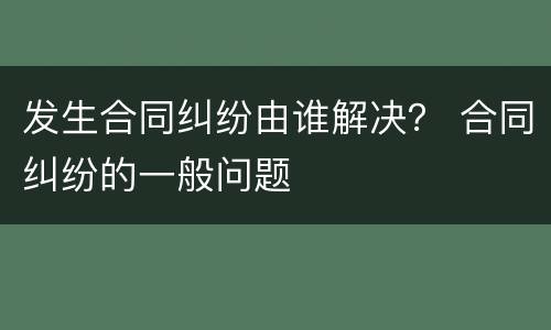 发生合同纠纷由谁解决？ 合同纠纷的一般问题