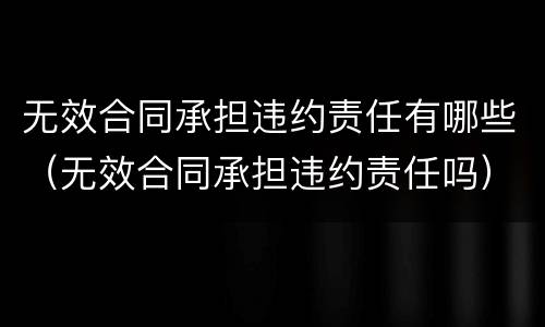 无效合同承担违约责任有哪些（无效合同承担违约责任吗）